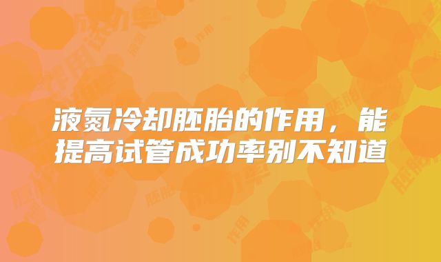 液氮冷却胚胎的作用，能提高试管成功率别不知道
