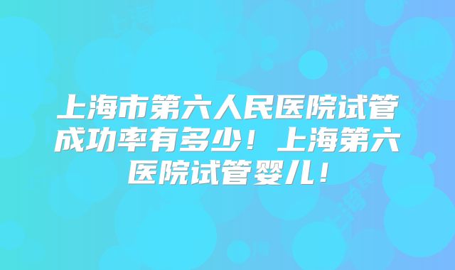 上海市第六人民医院试管成功率有多少！上海第六医院试管婴儿！