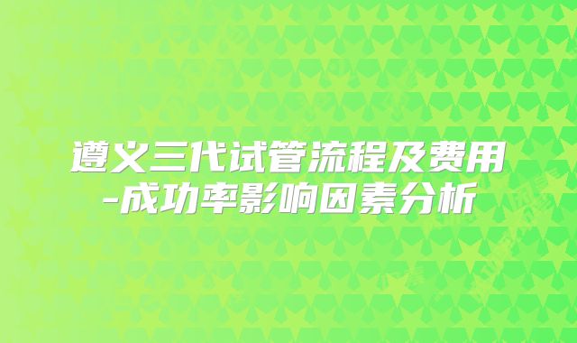 遵义三代试管流程及费用-成功率影响因素分析