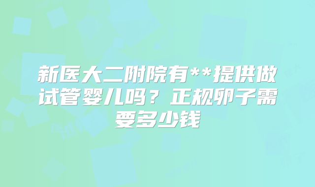 新医大二附院有**提供做试管婴儿吗？正规卵子需要多少钱
