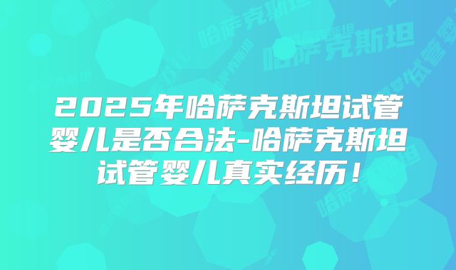 2025年哈萨克斯坦试管婴儿是否合法-哈萨克斯坦试管婴儿真实经历！