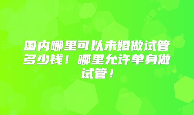 国内哪里可以未婚做试管多少钱！哪里允许单身做试管！