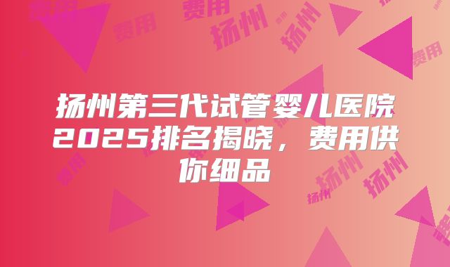扬州第三代试管婴儿医院2025排名揭晓，费用供你细品