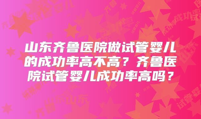 山东齐鲁医院做试管婴儿的成功率高不高？齐鲁医院试管婴儿成功率高吗？