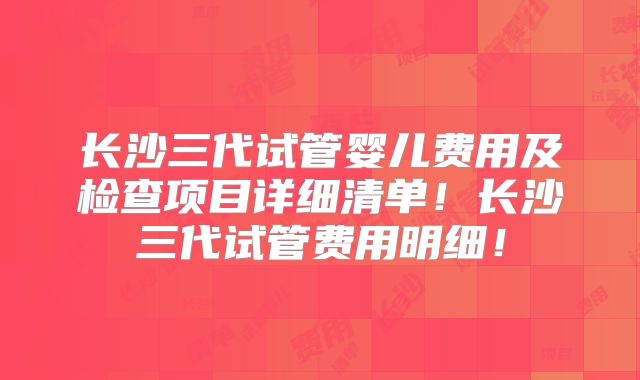 长沙三代试管婴儿费用及检查项目详细清单！长沙三代试管费用明细！