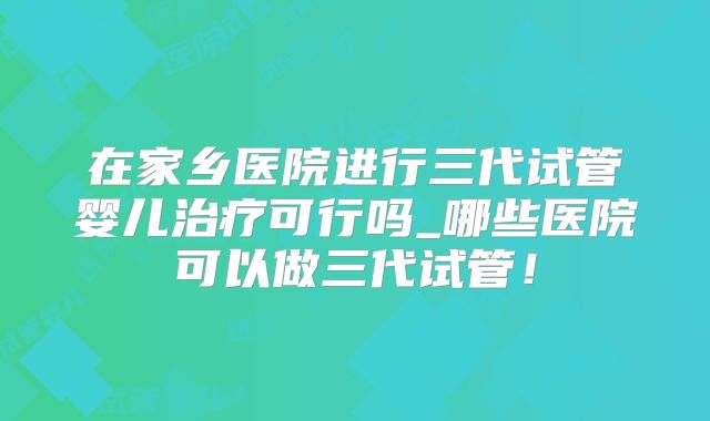 在家乡医院进行三代试管婴儿治疗可行吗_哪些医院可以做三代试管！