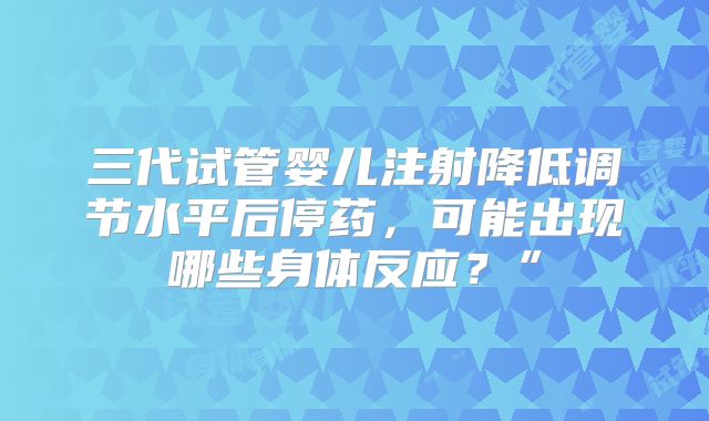 三代试管婴儿注射降低调节水平后停药，可能出现哪些身体反应？”
