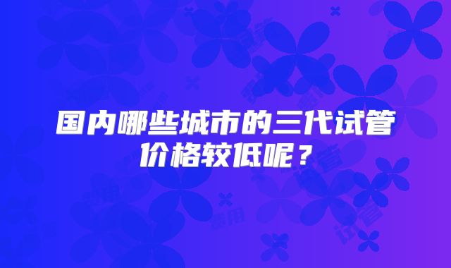 国内哪些城市的三代试管价格较低呢?