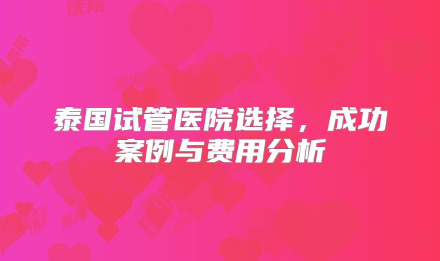 泰国试管医院选择,成功案例与费用分析