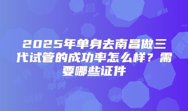 2025年单身去南昌做三代试管的成功率怎么样?需要哪些证件