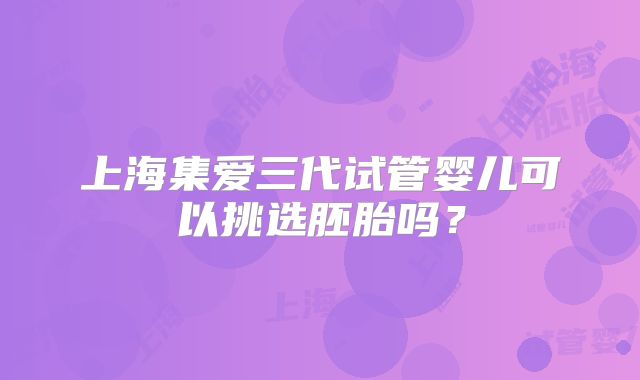 上海集爱三代试管婴儿可以挑选胚胎吗？
