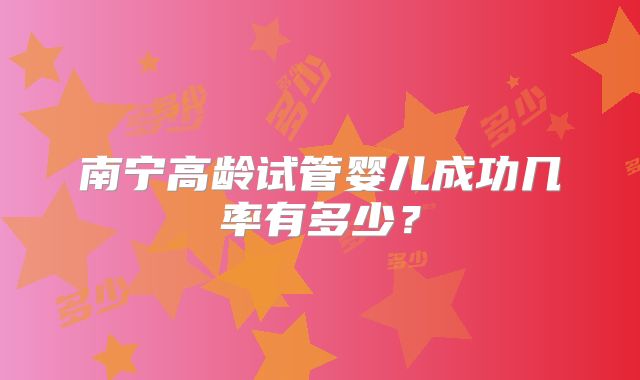 南宁高龄试管婴儿成功几率有多少?