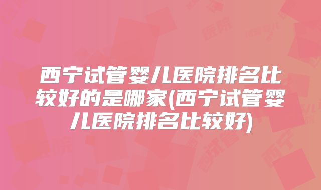 西宁试管婴儿医院排名比较好的是哪家(西宁试管婴儿医院排名比较好)