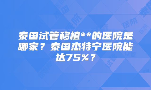 泰国试管移植**的医院是哪家？泰国杰特宁医院能达75%？