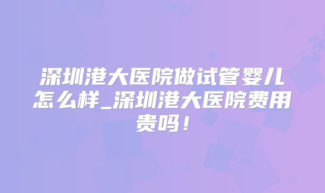 深圳港大医院做试管婴儿怎么样_深圳港大医院费用贵吗!