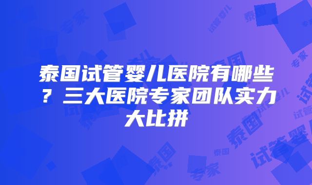 泰国试管婴儿医院有哪些？三大医院专家团队实力大比拼
