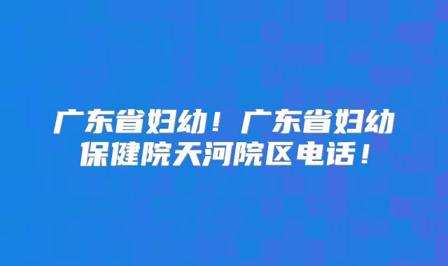 广东省妇幼！广东省妇幼保健院天河院区电话！