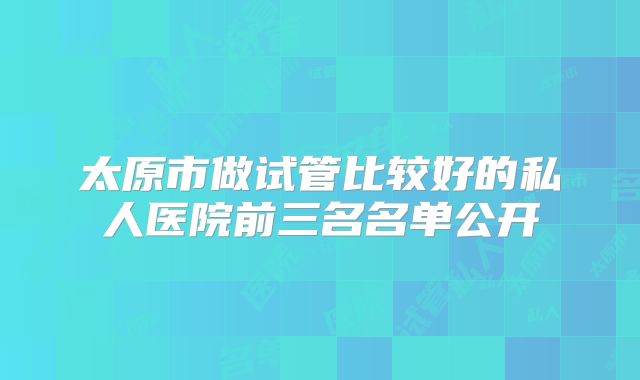 太原市做试管比较好的私人医院前三名名单公开