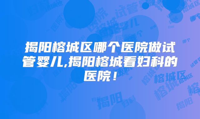 揭阳榕城区哪个医院做试管婴儿,揭阳榕城看妇科的医院！
