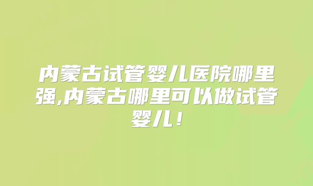 内蒙古试管婴儿医院哪里强,内蒙古哪里可以做试管婴儿！