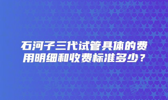 石河子三代试管具体的费用明细和收费标准多少？