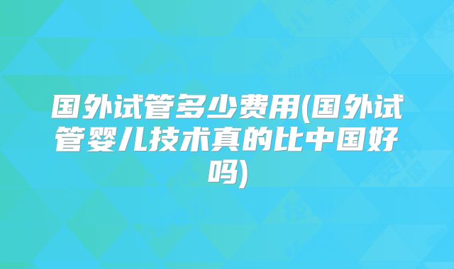 国外试管多少费用(国外试管婴儿技术真的比中国好吗)