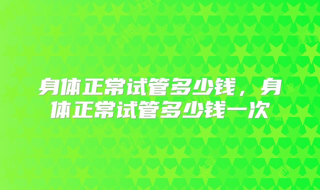 身体正常试管多少钱，身体正常试管多少钱一次