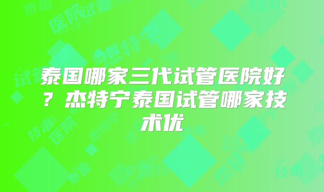 泰国哪家三代试管医院好?杰特宁泰国试管哪家技术优