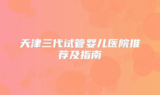 天津三代试管婴儿医院推荐及指南