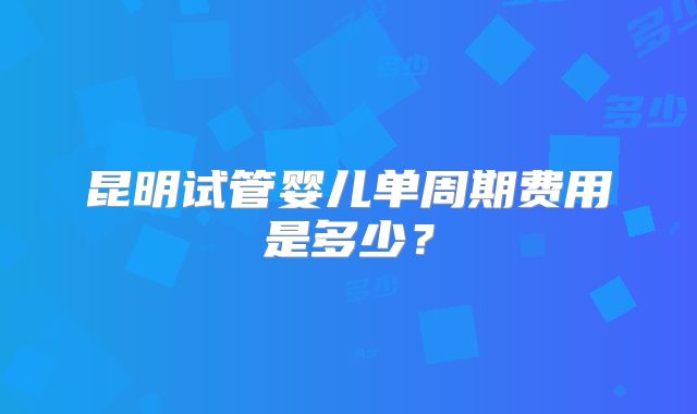 昆明试管婴儿单周期费用是多少？