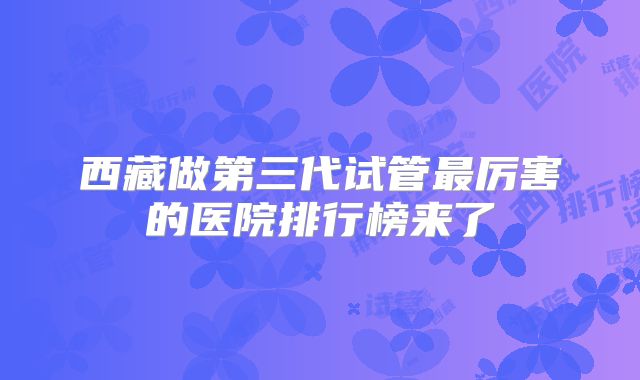 西藏做第三代试管最厉害的医院排行榜来了