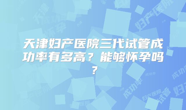天津妇产医院三代试管成功率有多高？能够怀孕吗？