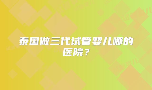 泰国做三代试管婴儿哪的医院？