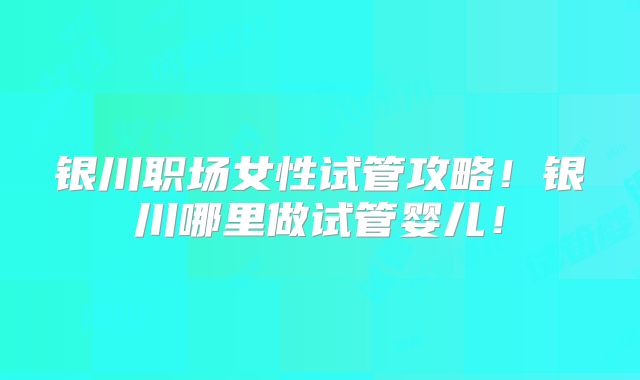 银川职场女性试管攻略!银川哪里做试管婴儿!