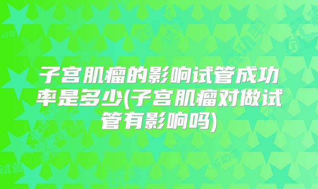 子宫肌瘤的影响试管成功率是多少(子宫肌瘤对做试管有影响吗)