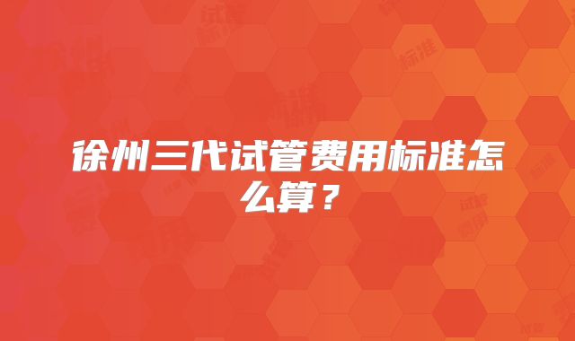 徐州三代试管费用标准怎么算?