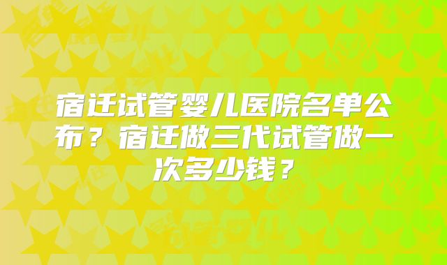 宿迁试管婴儿医院名单公布?宿迁做三代试管做一次多少钱?
