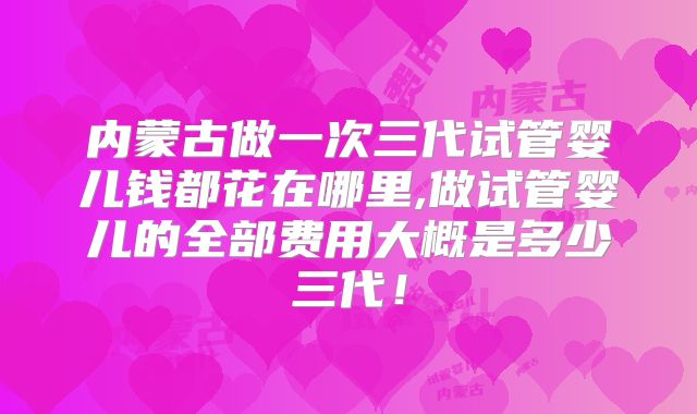 内蒙古做一次三代试管婴儿钱都花在哪里,做试管婴儿的全部费用大概是多少三代！