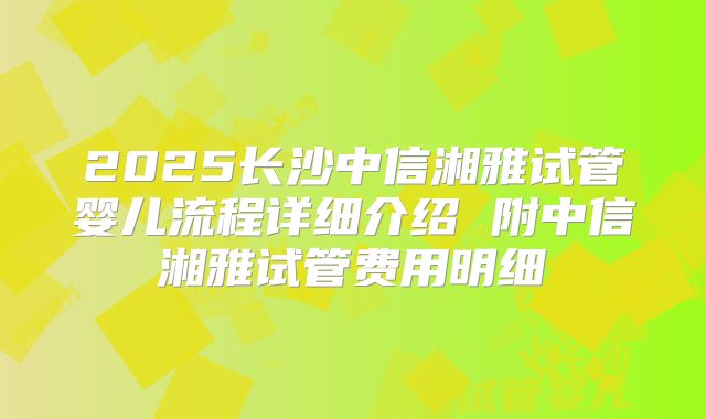 2025长沙中信湘雅试管婴儿流程详细介绍 附中信湘雅试管费用明细