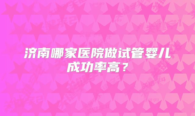 济南哪家医院做试管婴儿成功率高？
