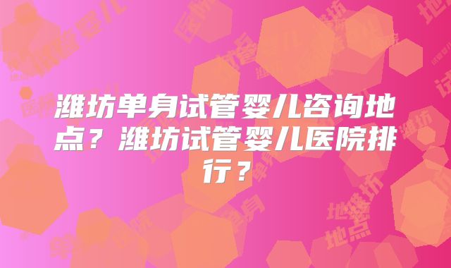 潍坊单身试管婴儿咨询地点？潍坊试管婴儿医院排行？
