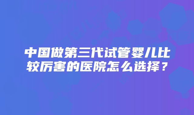 中国做第三代试管婴儿比较厉害的医院怎么选择？