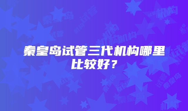 秦皇岛试管三代机构哪里比较好？