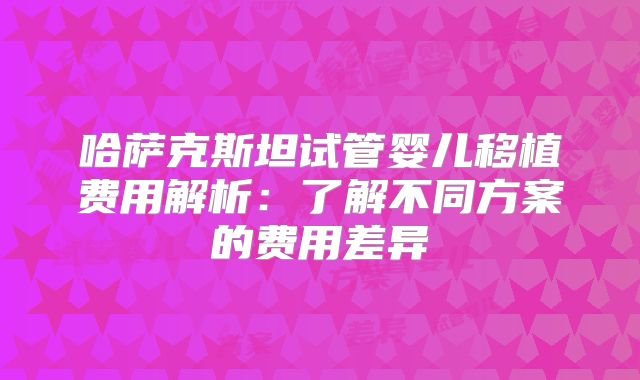 哈萨克斯坦试管婴儿移植费用解析：了解不同方案的费用差异