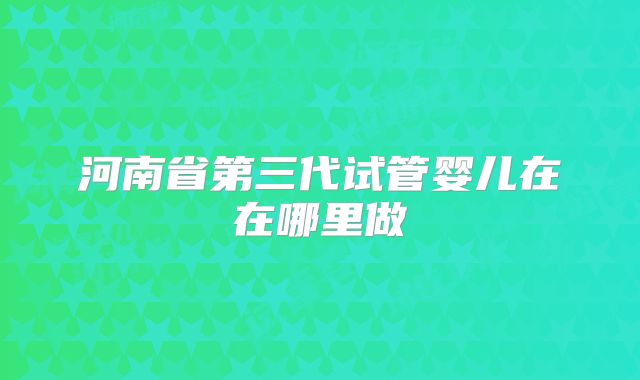 河南省第三代试管婴儿在在哪里做