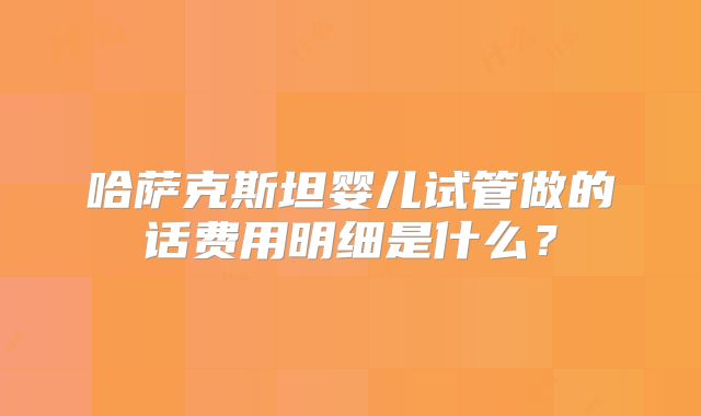 哈萨克斯坦婴儿试管做的话费用明细是什么？