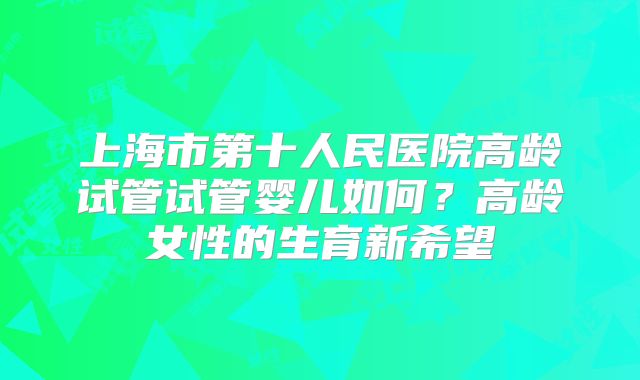 上海市第十人民医院高龄试管试管婴儿如何?高龄女性的生育新希望