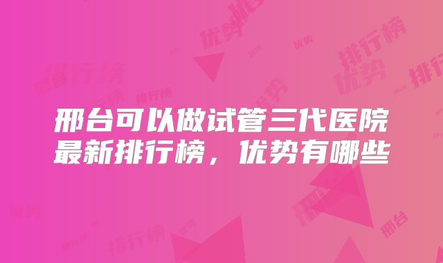 邢台可以做试管三代医院最新排行榜，优势有哪些
