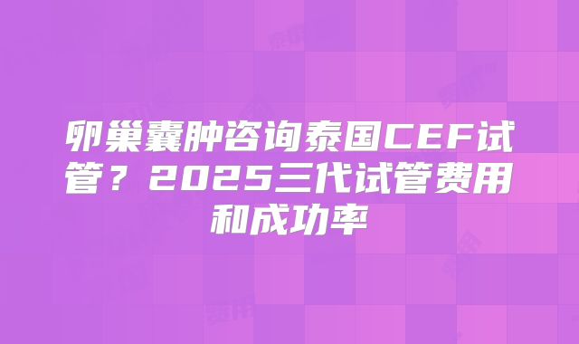 卵巢囊肿咨询泰国CEF试管？2025三代试管费用和成功率