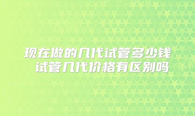 现在做的几代试管多少钱 试管几代价格有区别吗